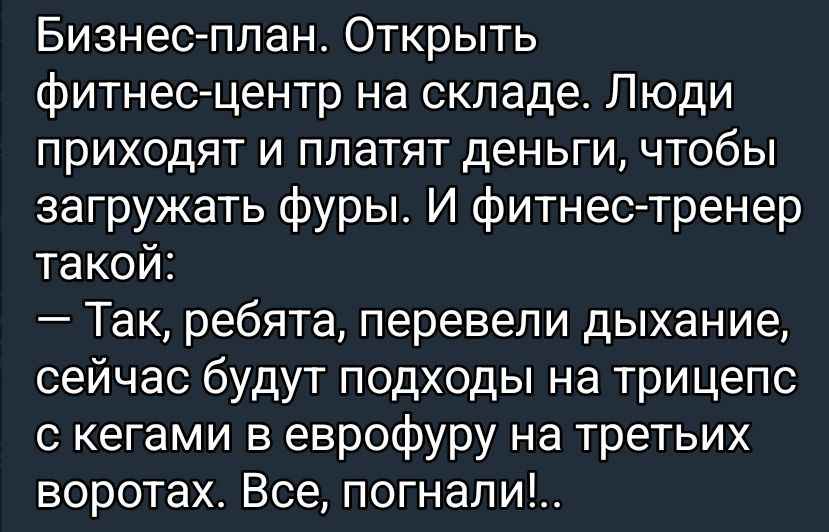Бизнес-план. Открыть фитнес-центр на складе. Люди приходят и платят деньги, чтобы загружать фуры. И фитнес-тренер такой: — Так, ребята, перевели дыхание, сейчас будут подходы на трицепс с гегами в еврофуру на третых воротах. Все, погнали!...