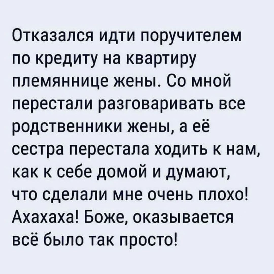 Отказался идти поручителем по кредиту на квартиру племяннице женЫ. Со мной перестали разговаривать все родственники жены, а её сестра перестала ходить к нам, как к себе домой и думают, что сделали мне очень плохо! Ахахаха! Боже, оказывается всё было так просто!