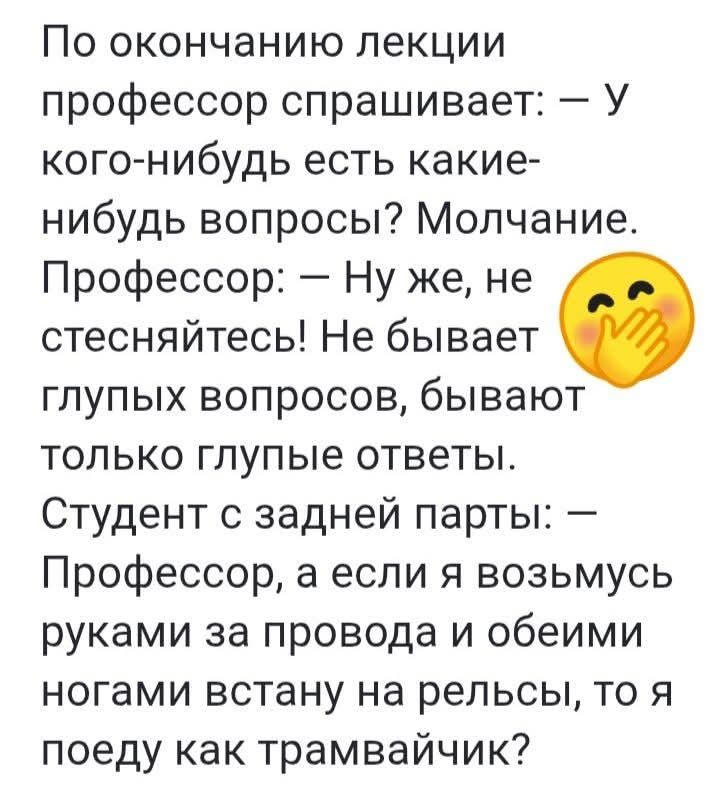 По окончании лекции профессор спрашивает: — У кого-нибудь есть какие-нибудь вопросы? Молчание. Профессор: — Ну же, не стесняйтесь! Не бывает глупых вопросов, бывают только глупые ответы. Студент с задней парты: — Профессор, а если я возьмусь руками за провода и обеими ногами встану на рельсы, то я поеду как трамвайчик?