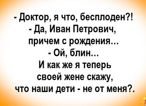- Доктор, я что, бесплоден?!
- Да, Иван Петрович, причём с рожденья...
- Ой, блин...
И как же я теперь своей жене скажу, что наши дети - не от меня?