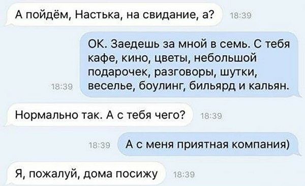 А пойдём, Настька, на свидание, а?
OK. Заедешь за мной в семью. С тебя кафе, кино, цветы, небольшой подарочек, разговоры, шутки, веселье, боулинг и кальян.
Нормально так. А с тебя чего?
А с меня приятная компания)
Я, пожалуй, дома посижу