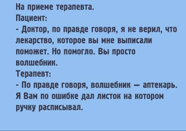 На приёме терапевта. Пациент:
- Доктор, по правде говоря, я не верил, что лекарство, которое вы мне выписали, поможет. Но помогло. Вы просто волшебник.
Терапевт:
- По правде говоря, волшебник — аптекарь. Я Вам по ошибке дал листок на котором ручку расписал.