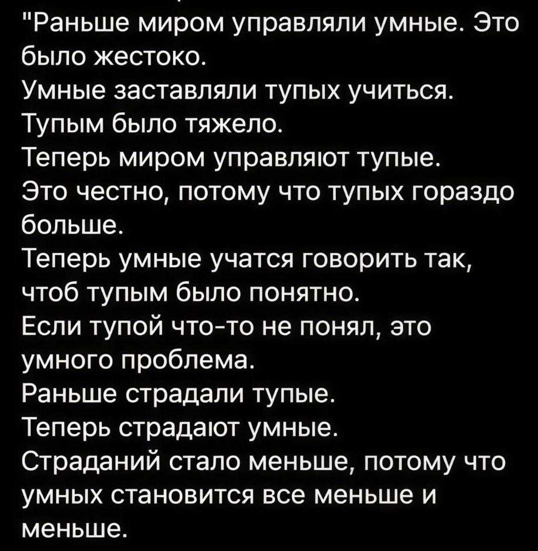 Раньше миром управляли умные. Это было жестоко.
Умные заставляли тупых учиться.
Тупым было тяжело.
Теперь миром управляют тупые.
Это честно, потому что тупых гораздо больше.
Теперь умные учатся говорить так, чтобы тупым было понятно.
Если тупой что-то не понял, это умного проблема.
Раньше страдали тупые.
Теперь страдают умные.
Страдания стало меньш