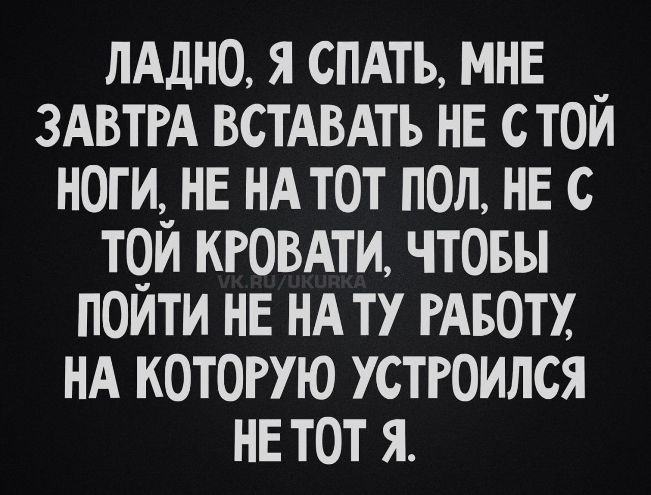 ЛАДНО, Я СПАТЬ, МНЕ ЗАВТРА ВСТАВАТЬ НЕ С ТОЙ НОГИ, НЕ НА ТОТ ПОЛ, НЕ С ТОЙ КРОВАТИ, ЧТОБЫ ПОЙТИ НЕ НА ТУ РАБОТУ, НА КОТОРОЙ УСТРОИЛСЯ НЕ ТОТ Я.