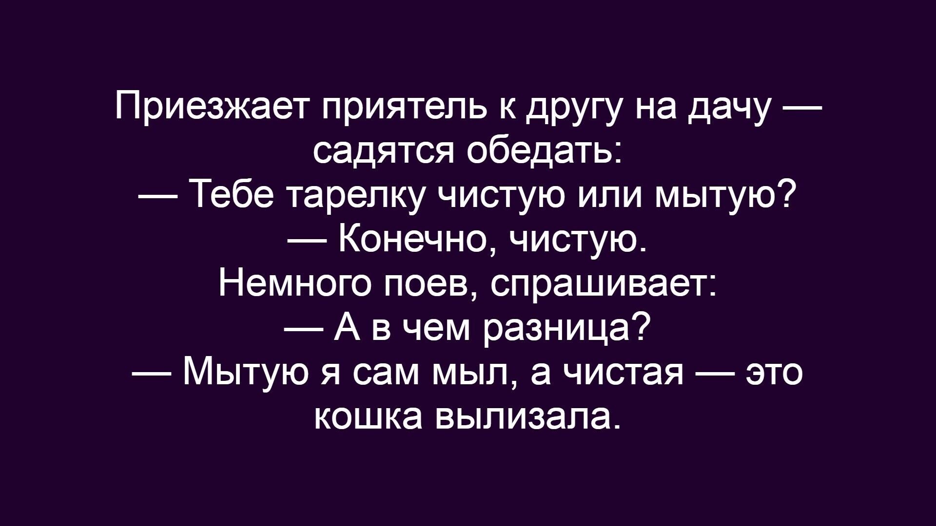 Приезжает приятель к другу на дачу — садятся обедать:\n— Тебе тарелку чистую или мытую?\n— Конечно, чистую.\nНемного поел, спрашивает:\n— А в чем разница?\n— Мытую я сам мыыл, а чистая — это кошка вылизала.