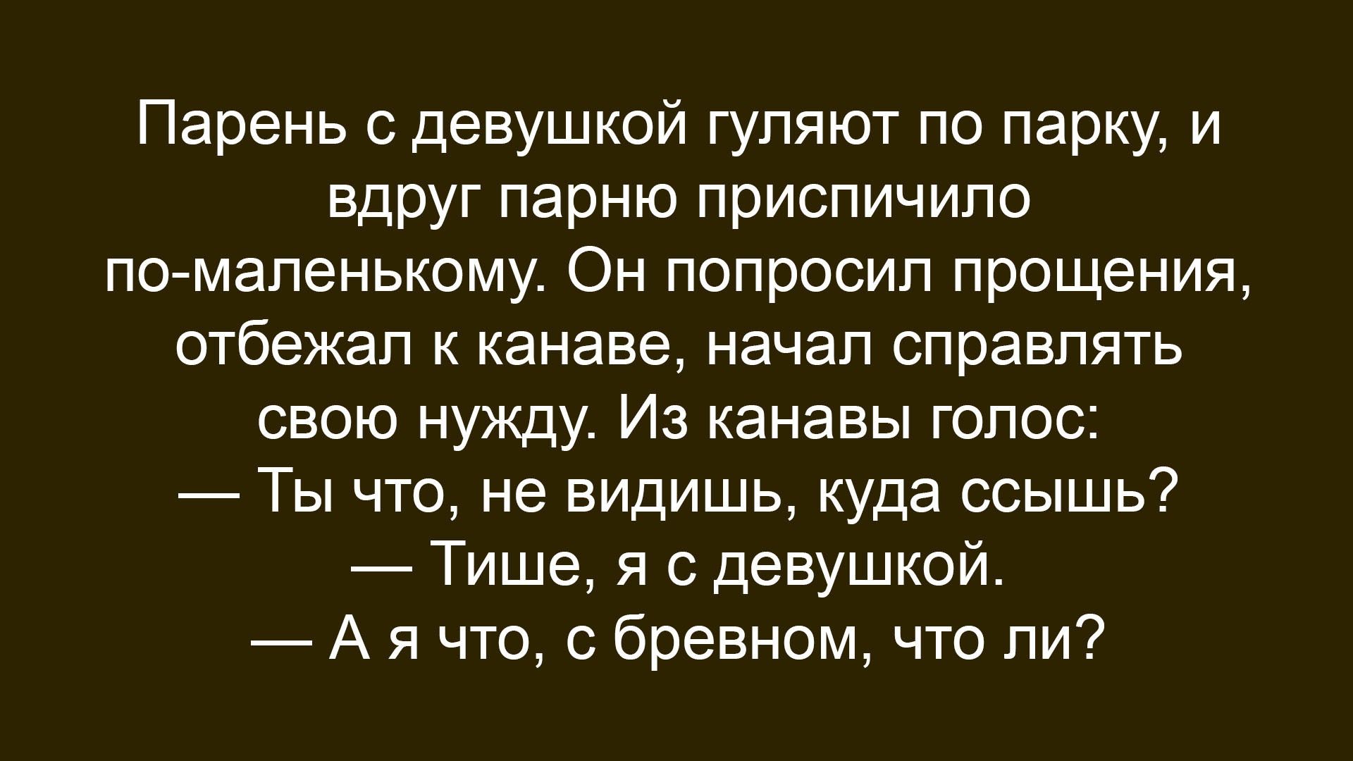 Парень с девушкой гуляют по парку, и вдруг парню приспичило по-маленькому. Он попросил прощения, отбежал к канаве, начал справлять свою нужду. Из канавы голос: — Ты что, не видишь, куда ссышь? — Тише, я с девушкой. — А я что, с бревном, что ли?