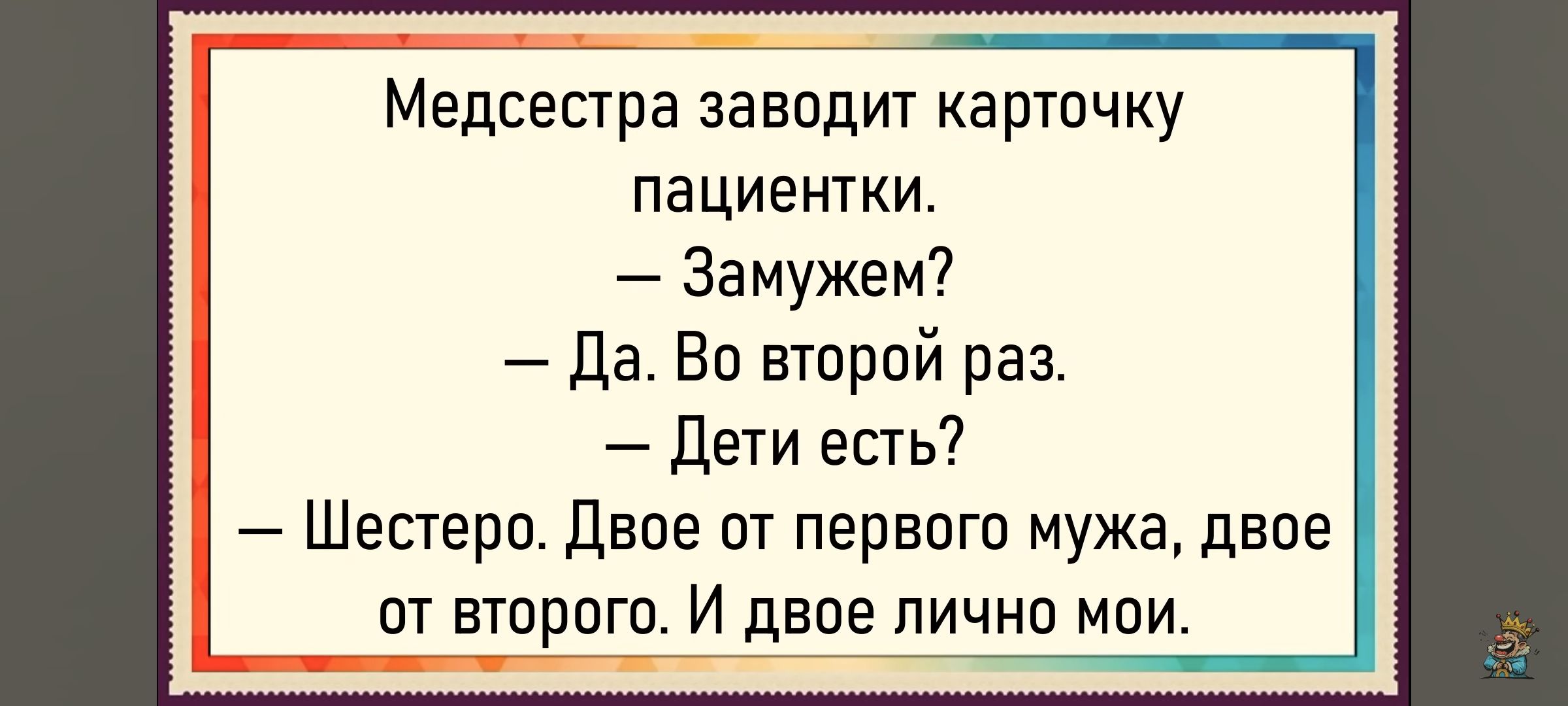 Медсестра заводит карточку пациентки.
— Замужем?
— Да. Во второй раз.
— Дети есть?
— Шестеро. Двое от первого мужа, двое от второго. И двое лично мои.