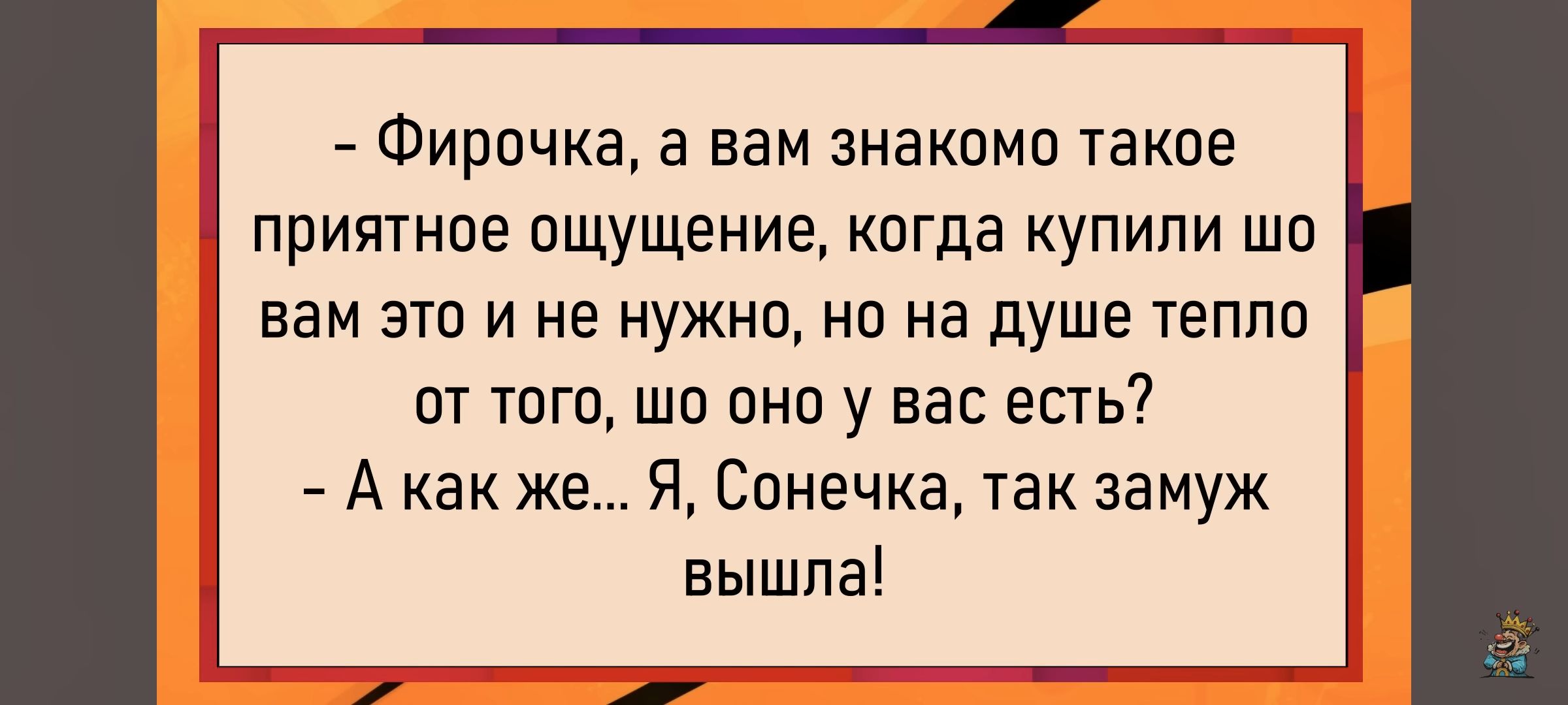 - Фирочка, а вам знакомое такое приятное ощущение, когда купили шо вам это и не нужно, но на душе тепло от того, шо оно у вас есть? - А как же... Я, Сонечка, так замуж вышла!