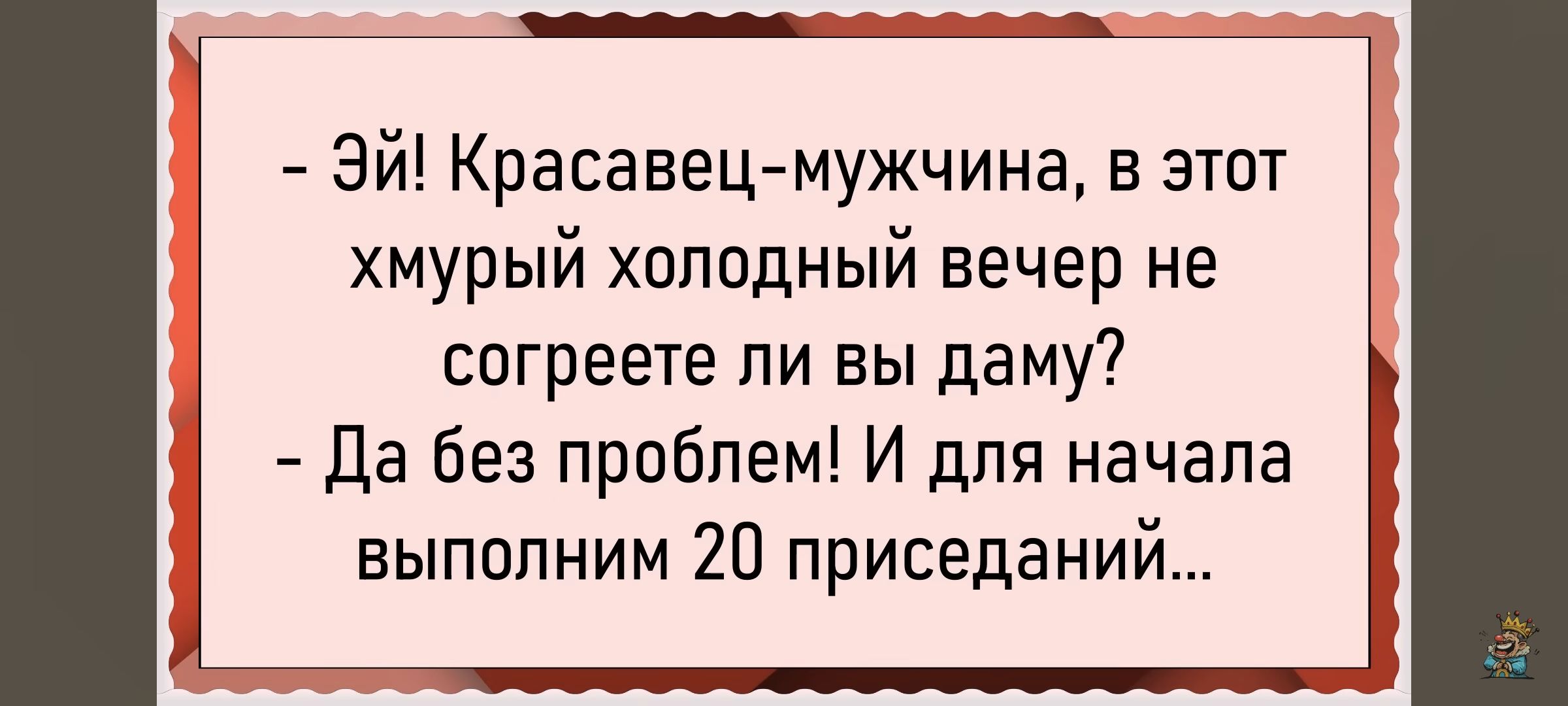 - Эй! Красавец-мужчина, в этот xmурый холодный вечер не согреете ли вы даму?
- Да без проблем! И для начала выполним 20 приседаний...