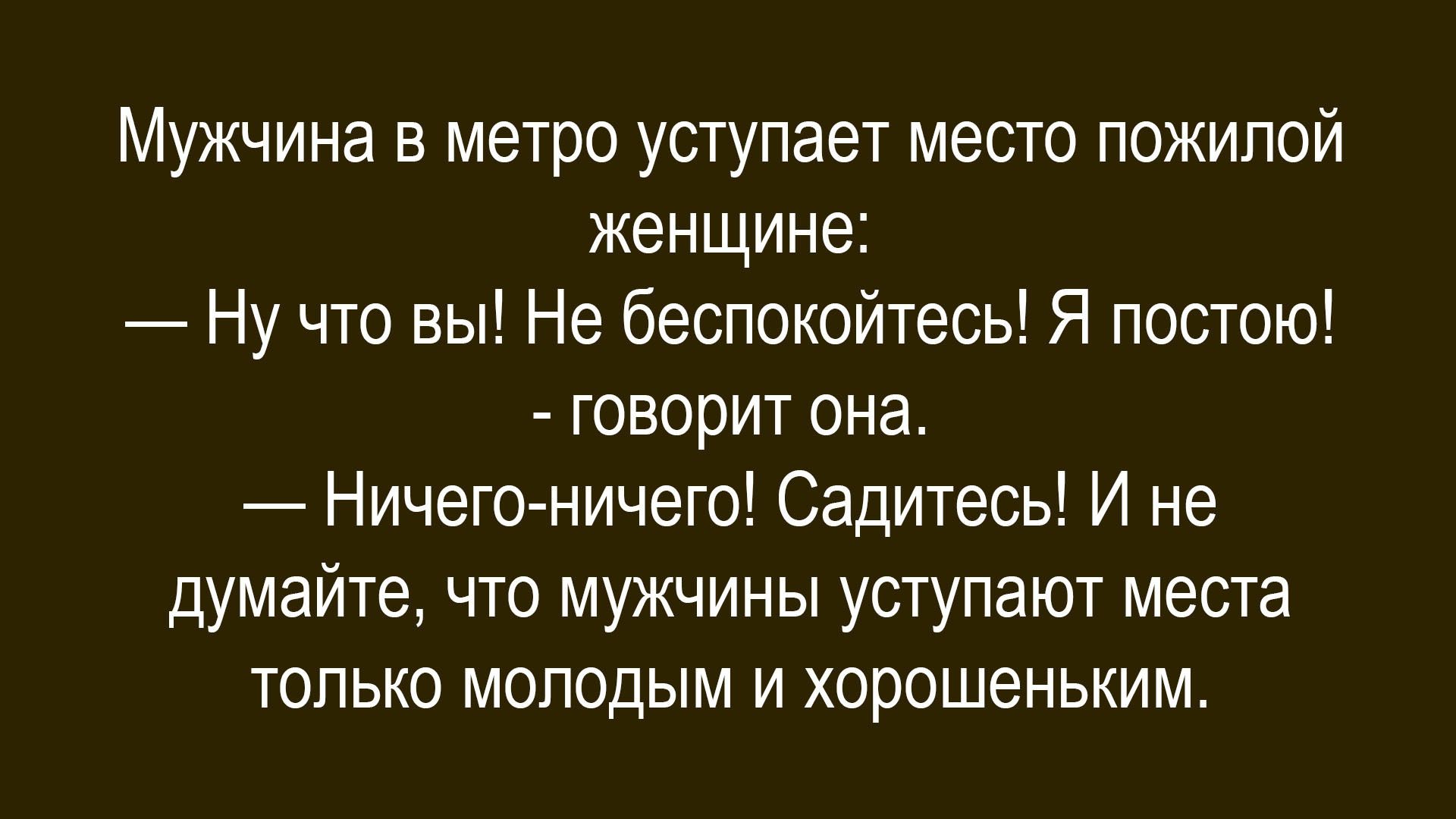 Мужчина в метро уступает место пожилой женщине:
— Ну что вы! Не беспокойтесь! Я постою!
—говорит она.
— Ничего-ничего! Сидитесь! И не думайте, что мужчины уступают места только молодым и хорошеньким.