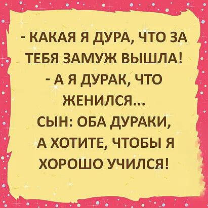 - КАКАЯ Я ДУРА, ЧТО ЗА ТЕБЯ ЗАМУЖ ВЫШЛА!
- А Я ДУРАК, ЧТО ЖЕНИЛСЯ...
СЫН: ОБА ДУРАКИ, А ХОТИТЕ, ЧТОБЫ Я ХОРОШО УЧИЛСЯ!