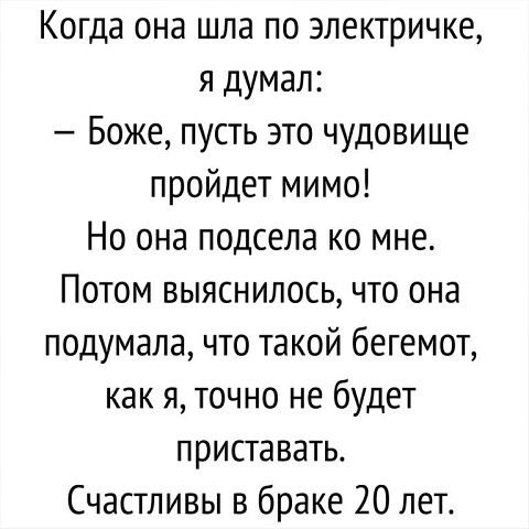 Когда она шла по электричке, я думал: — Боже, пусть это чудовище пройдёт мимо! Но она подсела ко мне. Потом выяснилось, что она подумала, что такой бегемот, как я, точно не будет приставать. Счастливы в браке 20 лет.