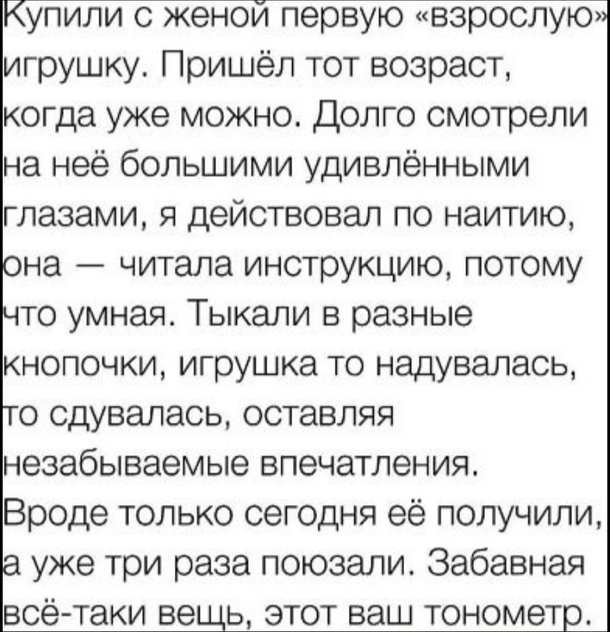 Купили с женой первую «взрослую» игрушку. Пришёл тот возраст, когда уже можно. Долго смотрели на неё большими удивлёнными глазами, я действовал по наитию, она — читала инструкцию, потому что умная. Тыкал кнопочки, игрушка то надувалась, то сдувалась, оставляя незабываемые впечатления. Вроде только сегодня её получили, а уже три раза поюзали. Забавн