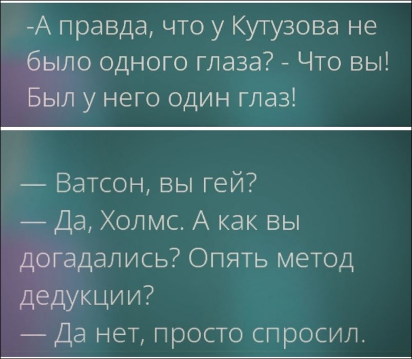 - А правда, что у Кутузова не было одного глаза? - Что вы! Был у него один глаз!
— Ватсон, вы гей? — Да, Холмс. А как вы догадались? Опять метод дедукции? — Да нет, просто спросил.