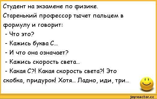 Студент на экзамене по физике. Старенький профессор тычет пальцем в формулу и говорит:
- Что это?
- Кажись буква С...
- И что она означает?
- Кажись скорость света...
- Какая С?! Какая скорость света! Это скобка, придурок! Хотя... Ладно, иди, три...