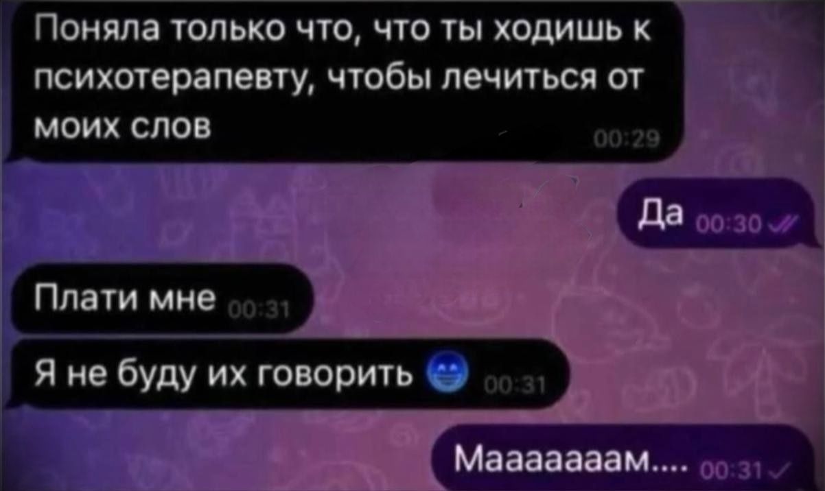 Поняла только что, что ты ходишь к психотерапевту, чтобы лечиться от моих слов
Да
Плати мне
Я не буду их говорить
Маaаaам...