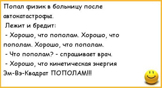 Попал физик в больницу после автокатастрофы.
Лежит и бредит:
- Хорошо, что пополам. Хорошо, что пополам. Хорошо, что пополам.
- Что пополам? - спрашивает врач.
- Хорошо, что кинетическая энергия Эм-Вэ-Квадрат ПОПОЛАМ!!!