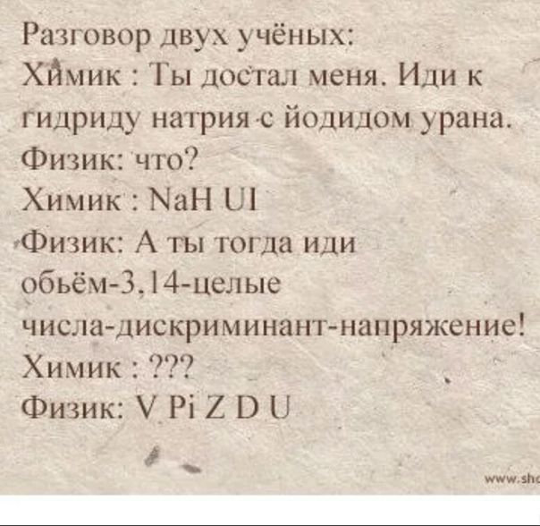 Разговор двух учёных:
Химик: Ты достал меня. Иди к гидриду натрия с йодидом урана.
Физик: что?
Химик: NaH UI
Физик: А ты тогда иди объём-3,14-целые числа-дискриминант-напряжение!
Химик: ???
Физик: V Pi Z D U