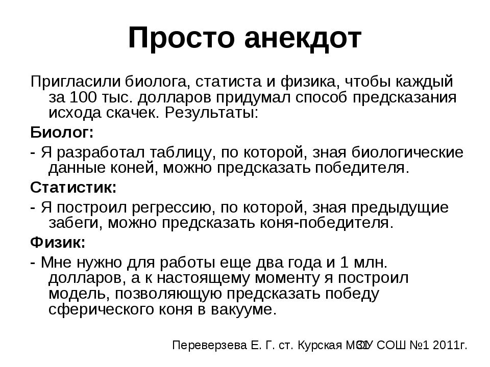 Просто анекдот
Пригласили биолога, статиста и физика, чтобы каждый за 100 тыс. долларов придумал способ предсказания исхода скачек. Результаты:
Биолог:
- Я разработал таблицу, по которой, зная биологические данные коней, можно предсказать победителя.
Статистик:
- Я построил регрессию, по которой, по предыдущим забегам, можно предсказать коня-победи