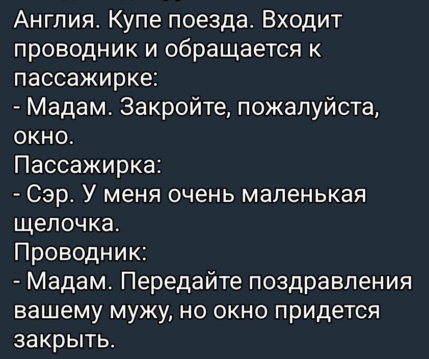 Англия. Купе поезда. Входит проводник и обращается к пассажирке:
- Мадам. Закройте, пожалуйста, окно.
Пассажирка:
- Сэр. У меня очень маленькая щелочка.
Проводник:
- Мадам. Передайте поздравления вашему мужу, но окно придется закрыть.