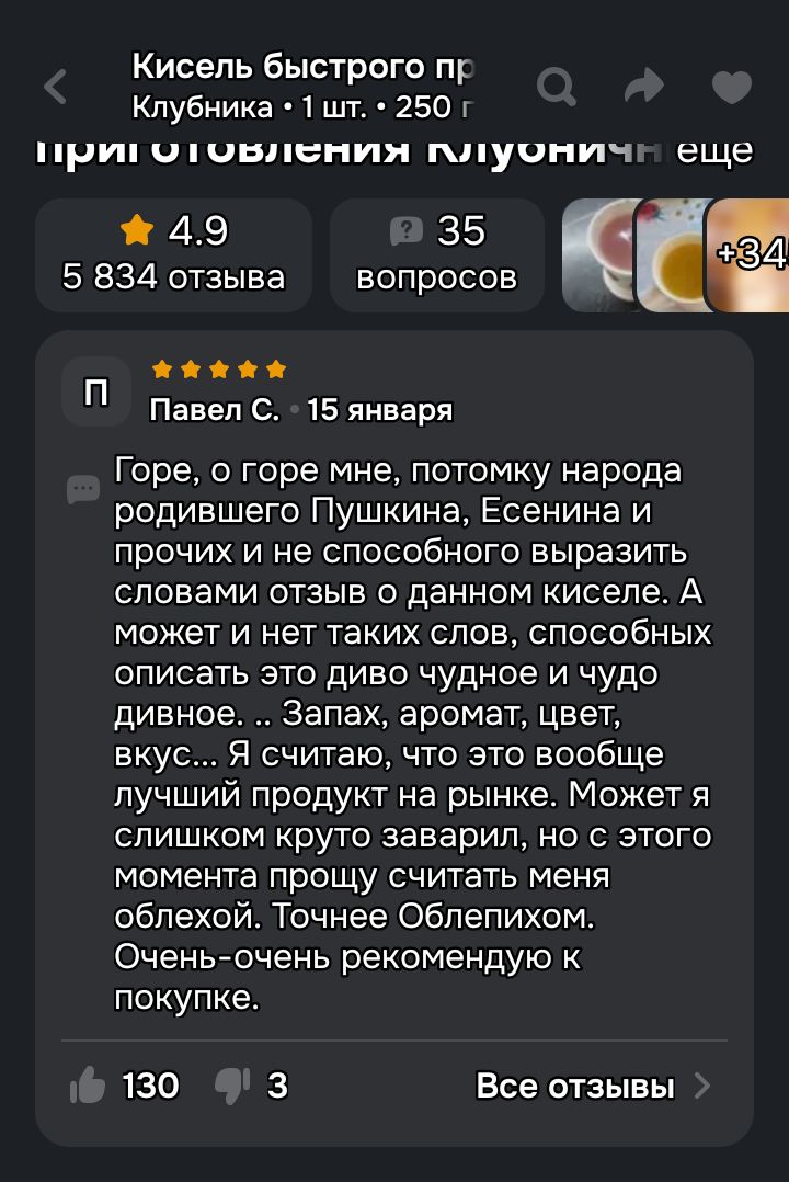 Горе, о горе мне, потому народa родившего Пушкина, Есенина и прочих и не способного выразить словами отзыв о данном киселе. А может и нет таких слов, способных описать это диво чудное и чудо дивное. ... Запах, аромат, цвет, вкус... Я считаю, что это вообще лучший продукт на рынке. Может я слишком круто заварил, но с этого момента прошу считать меня