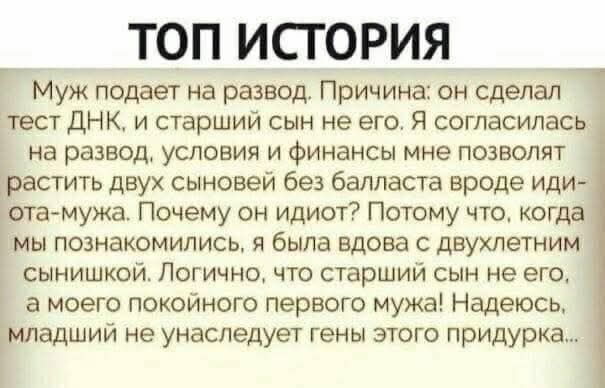 ТОП ИСТОРИЯ
Муж подает на развод. Причина: он сделал тест ДНК, и старший сын не его. Я согласилась на развод, условия и финансы мне позволят растить двух сыновей без балласта вроде идиота-мужа. Почему он идет? Потому что, когда мы познакомились, я была вдова с двухлетним сынишкой. Логично, что старший сын не его, а моего покойного первого мужа! Над
