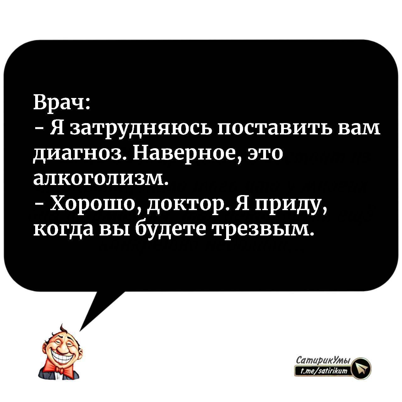 Врач: - Я затрудняюсь поставить вам диагноз. Наверное, это алкоголизм.\n- Хорошо, доктор. Я приду, когда вы будете трезвым.