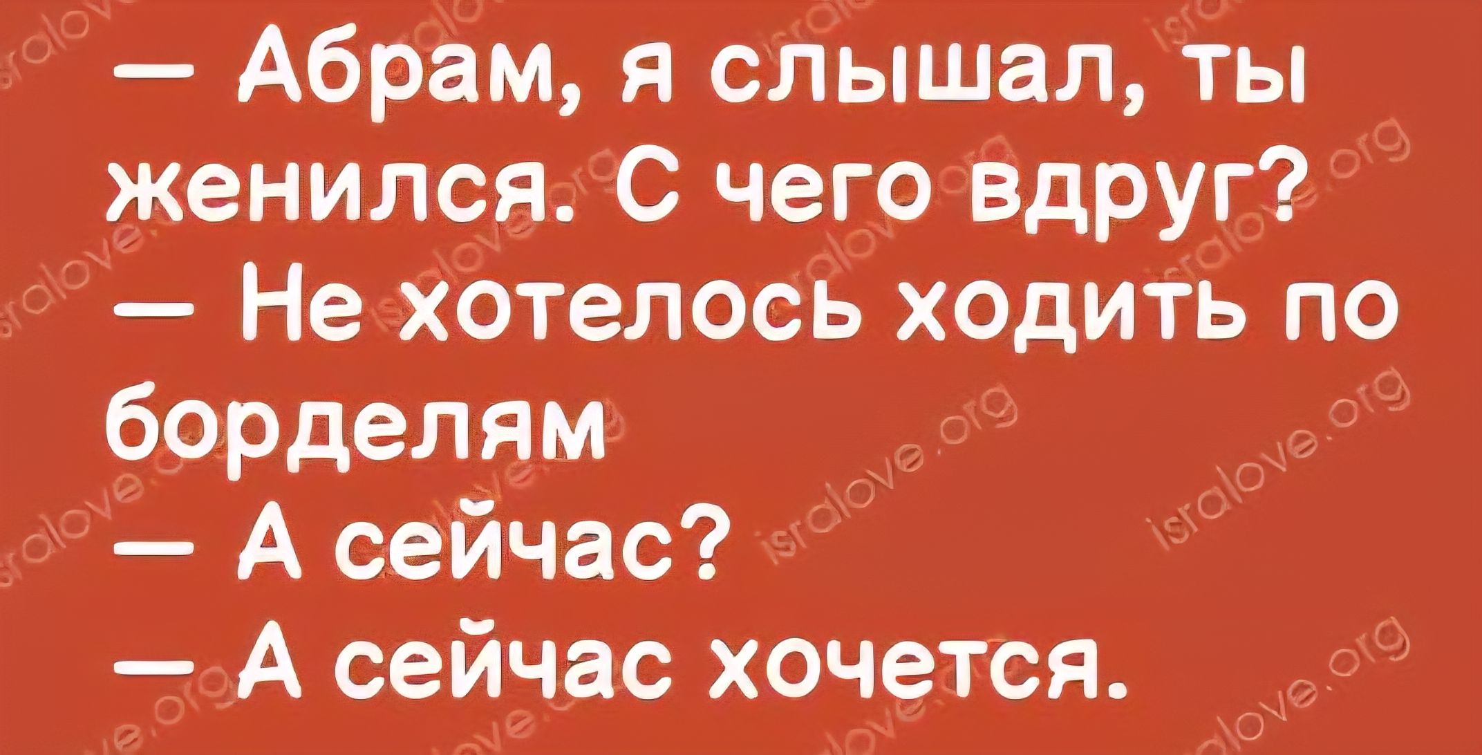 — Абрам, я слышал, ты женился. С чего вдруг? — Не хотелось ходить по борделям — А сейчас? — А сейчас хочется.
