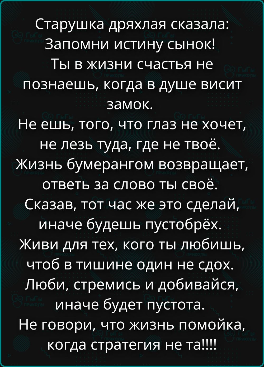 Старушка дряхлая сказала: Запомни истину сынок! Ты в жизни счастья не познаешь, когда в душе висит замок. Не ешь, того, что глаз не хочет, не лезь туда, где не твоё. Жизнь буерангом возвращает, ответь за слово ты своё. Сказав, тот час же это сделай, иначе будешь пустобрёх. Живи для тех, кого ты любишь, чтоб в тишине один не сдох. ЛюбИ, стремись и д