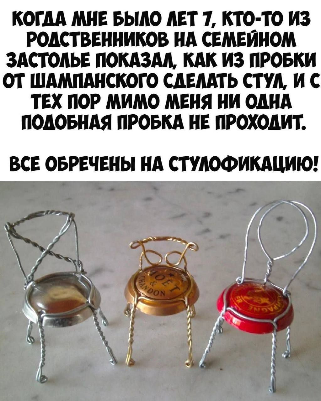 КОГДА МНЕ БЫЛО ЛЕТ 7, КТО-ТО ИЗ РОДСТВЕННИКОВ НА СЕМЕЙНОМ ЗАСТОЛЬЕ ПОКАЗАЛ, КАК ИЗ ПРОБКИ СДЕЛАТЬ СТУЛ, И С ТЕХ ПОТОМ МИМО МЕНЯ НИ ОДНА ПОДОБНАЯ ПРОБКА НЕ ПРОХОДИТ. ВСЕ ОБРЕЧЕНЫ НА СТУЛОФИКАЦИЮ!