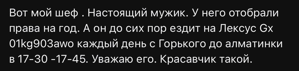 Вот мой шеф . Настоящий мужик. У него отобрали права на год. А он до сих пор ездит на Lexус Gx 01kg903awo каждый день с Горького до алматинки в 17-30 -17-45. Уважаю его. Красавчик такой.