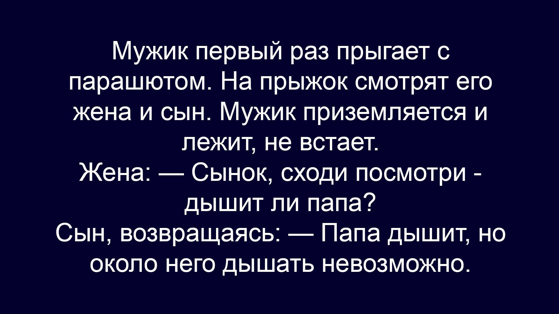 Мужик первый раз прыгает с парашютом. На прыжок смотрят его жена и сын. Мужик приземляется и лежит, не встаёт.
Жена: — Сынок, сходи посмотри - дышит ли папа?
Сын, возвращаясь, — Папа дышит, но около него дышать невозможно.