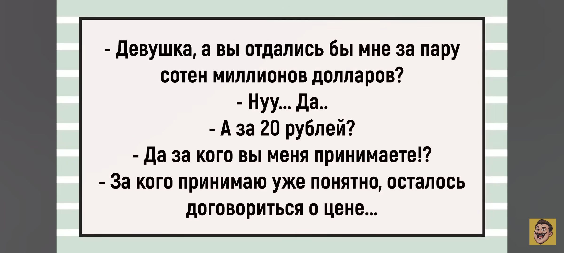 - Девушка, а вы отдались бы мне за пару сотен миллионов долларов?
- Ну... Да...
- А за 20 рублей?
- Да за кого вы меня принимаете?!
- За кого принимаю уже понятно, осталось договориться о цене...