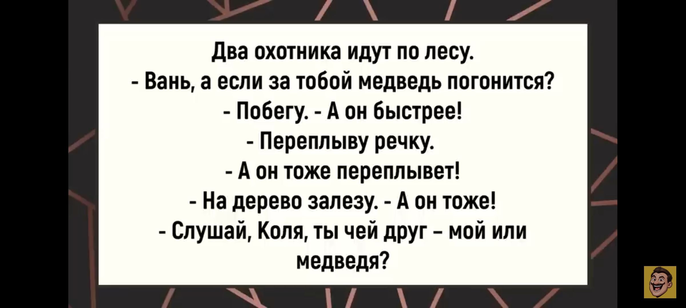 Два охотника идут по лесу. - Вань, а если за тобой медведь погонится? - Побегу. А он быстрей! - Переплыву речку. - А он тоже переплывет! - На дерево залезу. - А он тоже! - Слушай, Коля, ты чей друг – мой или медведя?