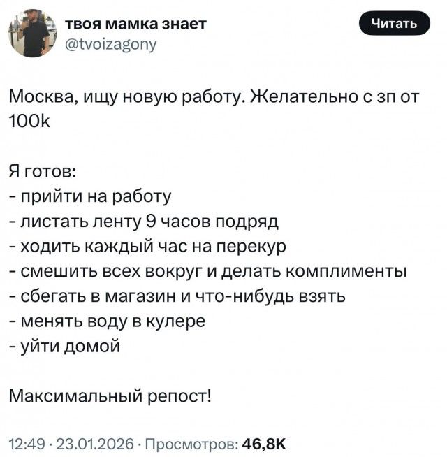Москва, ищу новую работу. Желательно с зп 100к\n\nЯ готов:\n- прийти на работу\n- листать ленту 9 часов подряд\n- ходить каждый час на перекур\n- смешить всех вокруг и делать комплименты\n- бегать в магазин и что-нибудь взять\n- менять воду в кулере\n- уйти домой\n\nМаксимальный репост!