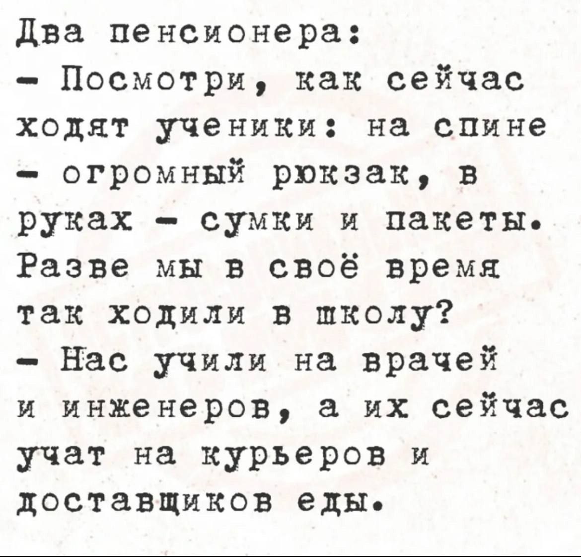 Два пенсионера:
- Посмотри, как сейчас ходят ученики: на спине
- огромный рюкзак, в руках - сумки и пакеты.
Разве мы в своё время так ходили в школу?
- Нас учили на врачей и инженеров, а их сейчас учат на курьеров и доставщиков еды.