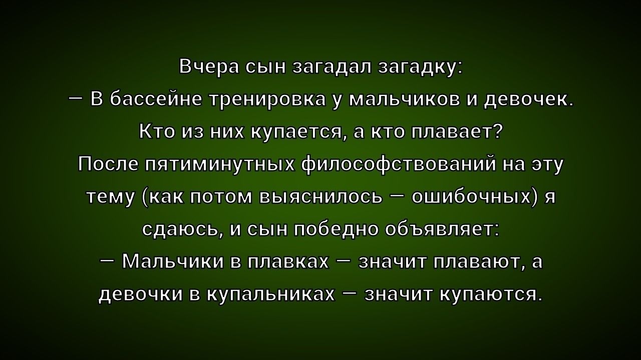 Вчера сын загадал загадку:
— В бассейне тренировка у мальчиков и девушек.
Кто из них плавает, а кто топает?
После пятиминутных философствований на эту тему (как потом выяснилось — ошибочных) я сдался, и сын победно объявляет:
— Мальчики в плавках — значит плавают, а девочки в купальниках — значит купаются.