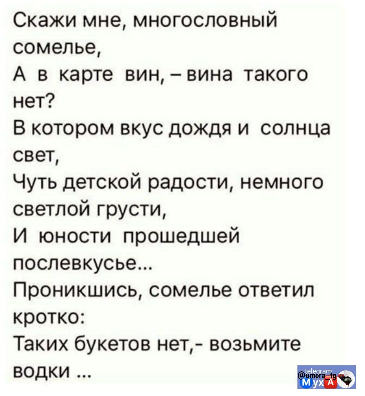 Скажи мне, многослоговый сомелье,
А в карте вин, - вина такого нет?
В котором вкус дождя и солнца свет,
Чуть детской радости, немного светлой грусти,
И юности прошедшей послевкусвье...
Проникшись, сомелье ответил кротко:
Таких букетов нет,- возьмите водки ...