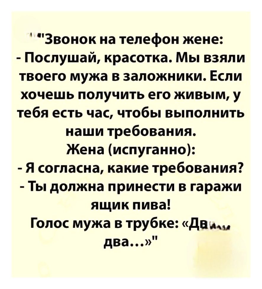 «Звонок на телефон жене: - Послушай, красавка. Мы взяли твоего мужа в заложники. Если хочешь получить его живым, у тебя есть час, чтобы выполнить наши требования. Жена (испуганно): - Я согласна, какие требования? - Ты должна принести в гаражи ящик пива! Голос мужа в трубке: «Два... два...»»