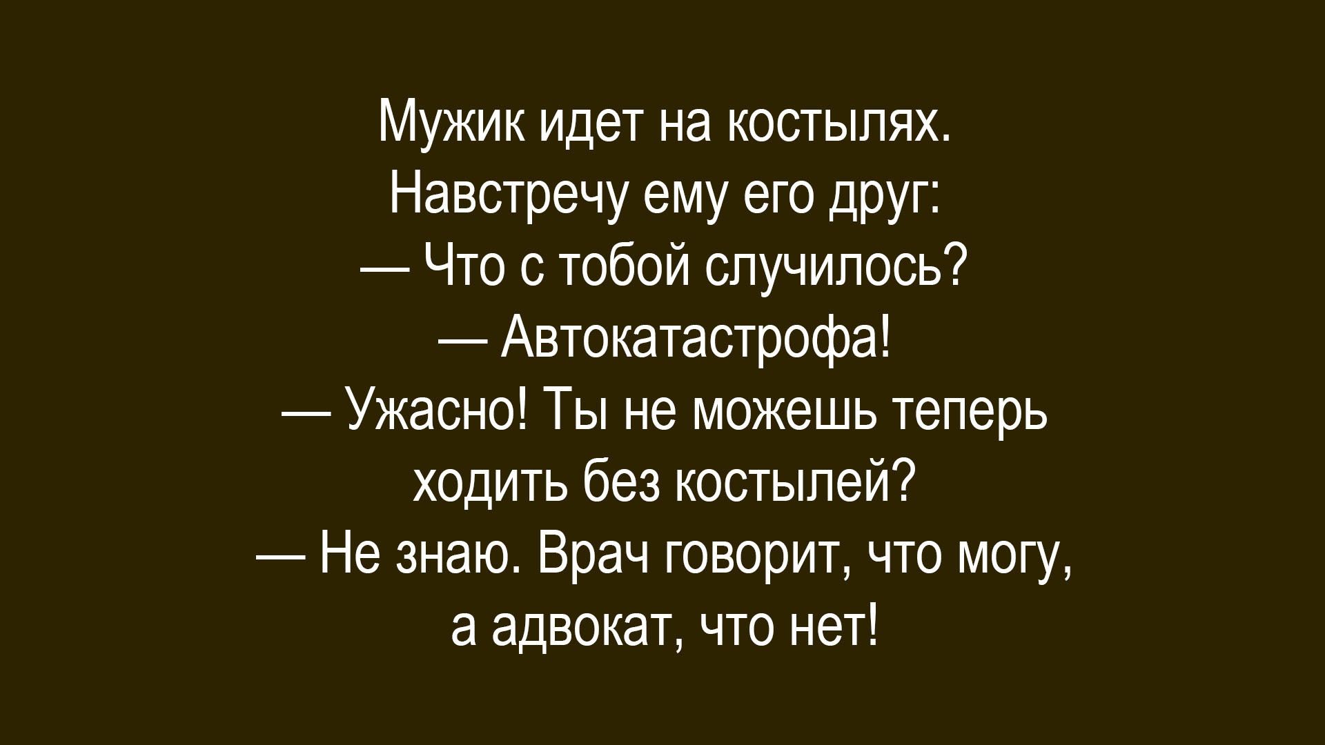Мужик идет на костылях.\nНавстречу ему его друг:\n— Что с тобой случилось?\n— Авокатастрофа!\n— Ужасно! Ты не можешь теперь ходить без костылей?\n— Не знаю. Врач говорит, что могу, а адвокат, что нет!