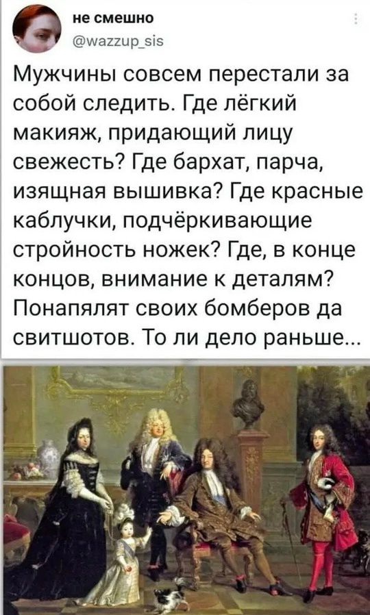 не смешно
@wazzup_sis
Мужчины совсем перестали за собой следить. Где лёгкий макияж, придающий лицу свежесть? Где бархат, парча, изящная вышивка? Где красные каблучки, подчёркивающие стройность ножек? Где, в конце концов, внимание к деталям? Понялия своих бомберов да свитшотов. То ли дело раньше...