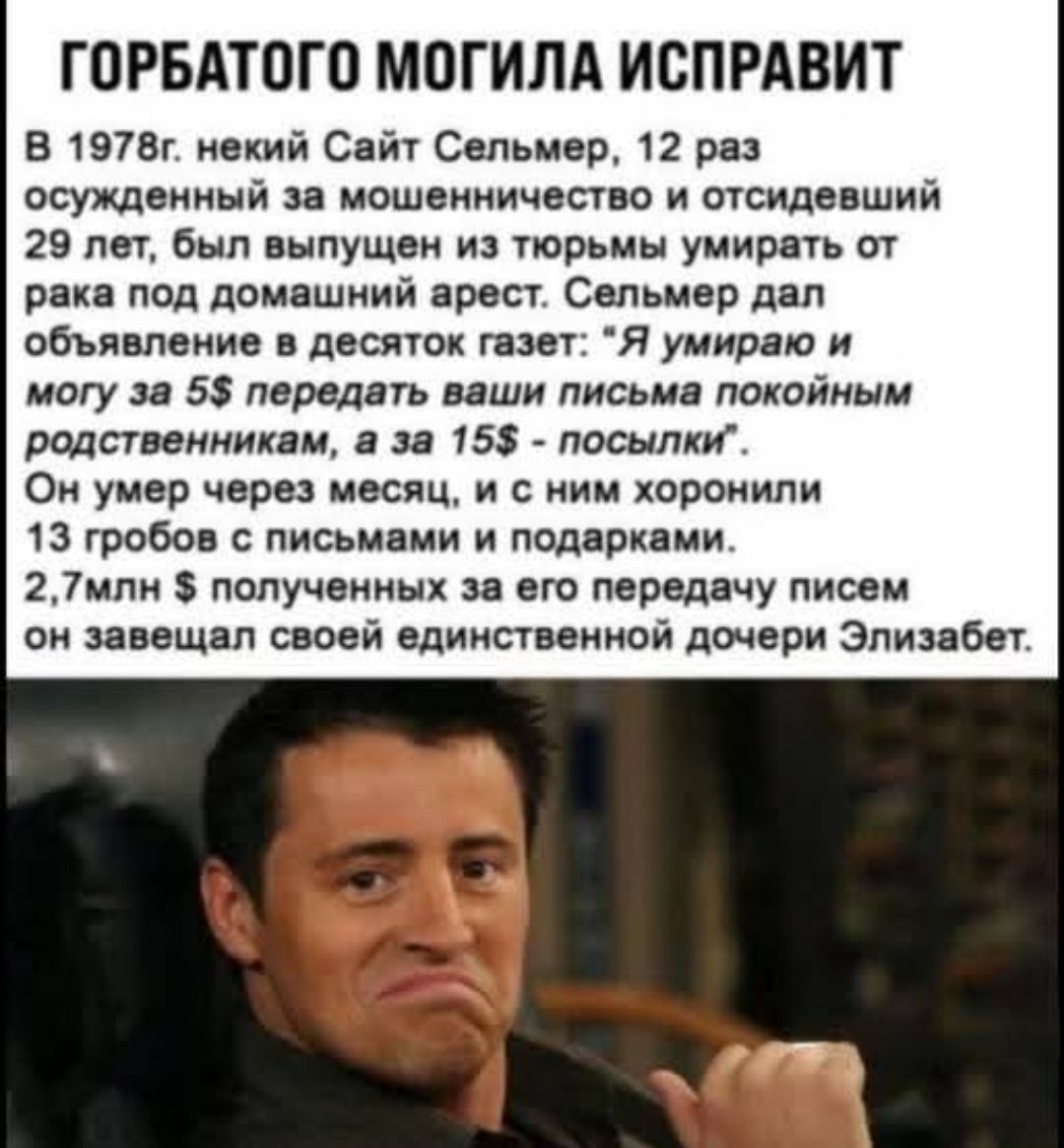 ГОРБАТОГО МОГИЛА ИСПРАВИТ
В 1978г. некий Сайт Сельмер, 12 раз осужденный за мошенничество и отсидевший 29 лет, был выпущен из тюрьмы умереть от рака под домашний арест. Сельмер дал объявление в десять газет: 'Я умираю и могу за 5$ передать ваши письма покойным родственникам, а за 15$ - посылки'. Он умер через месяц, и с ним хоронили 13 гробов с пис