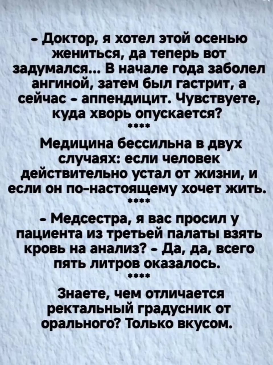 - Доктор, я хотел этой осенью жениться, да теперь вот задумался... В начале года заболел ангиной, затем был гастрит, а сейчас - аппендицит. Чувствуете, куда хвор опускается?
**** Медицинa бессильна в двух случаях: если человек действительно устал от жизни, и если он по-настоящему хочет жить.
**** Медсестра, я вас просил у пациента из третьей палаты
