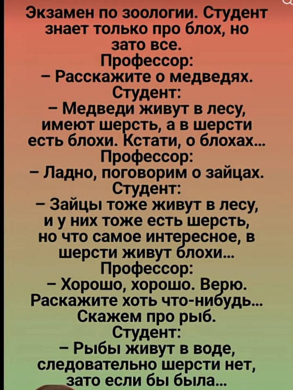 Экзамен по зоологии. Студент знает только про блох, но зато все. Профессор: Расскажите о медведях. Студент: - Медведи живут в лесу, имеют шерсть, а в шерсти есть блохи. Кстати, о блохах... Профессор: - Ладно, поговорим о зайцах. Студент: - Зайцы тоже живут в лесу, и у них тоже есть шерсть, но что самое интересное, в шерсти живут блохи... Профессор: