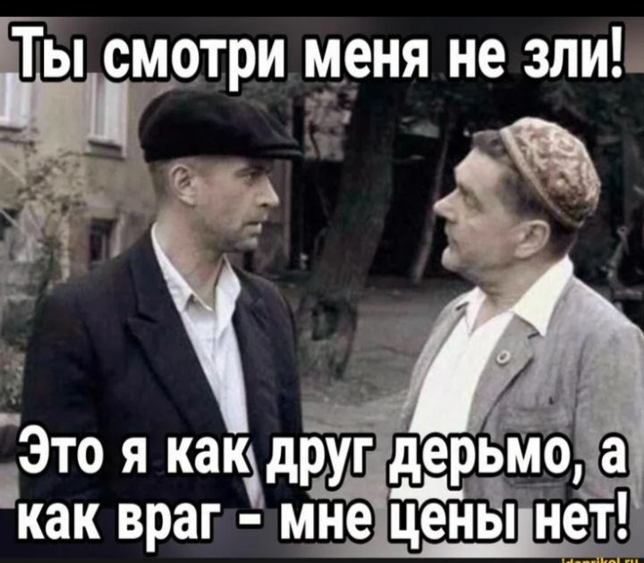 Ты смотри меня не зли!
Это я как друг дерьмо, а как враг - мне цены нет!