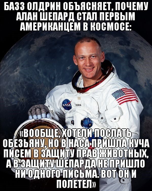 БАЗЗ ОЛДРИН ОБЪЯСНЯЕТ, ПОЧЕМУ АЛАН ШЕПАРД СТАЛ ПЕРВЫМ АМЕРИКАНЦЕМ В КОСМОСЕ:
«ВОобще, хотели послать обезьяну, но в НАСА пришла куча писем в защиту прав животных, а в защиту ШЕПАРДа не пришло ни одного письма. Вот они и полетели»