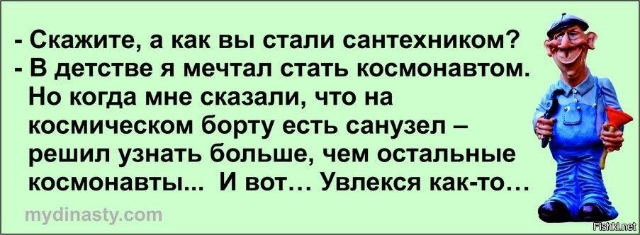 - Скажите, а как вы стали сантехником?
- В детстве я мечтал стать космонавтом. Но когда мне сказали, что на космическом борту есть санузел – решил узнать больше, чем остальные космонавты... И вот... Увелся как-то...
