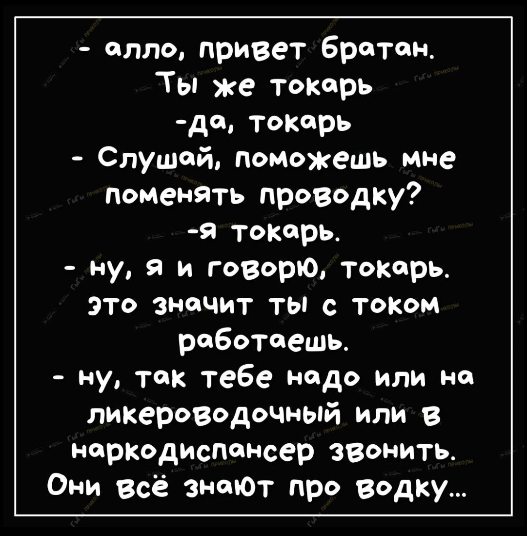 - алло, привет братан.
Ты же токарь
-да, токарь
- Слушай, поможешь мне поменять проводку?
-я токарь.
- ну, я и говорю, токарь. это значит ты с током работаешь.
- ну, так тебе надо или на ликероводочный или в наркодиспансер звонить.
Они всё знают про водку...