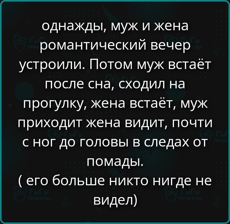 однажды, муж и жена романтический вечер устроили. Потом муж встает после сна, сходил на прогулку, жена встает, муж приходит жена видит, почти с ног до головы в следах от помады. ( его больше никто нигде не видел)