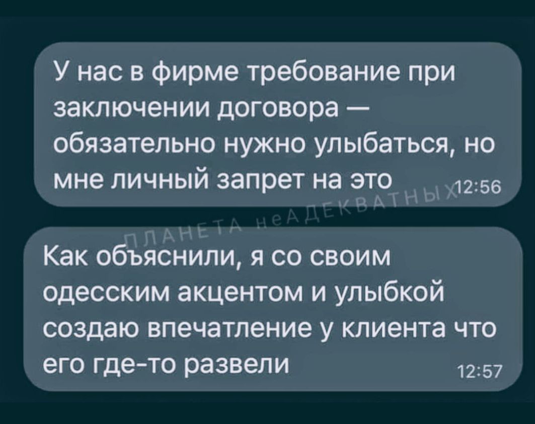 У нас в фирме требование при заключении договора — обязательно нужно улыбаться, но мне личный запрет на это
Как объяснял(а), я со своим одесским акцентом и улыбкой создаю впечатление у клиента что его где-то развели